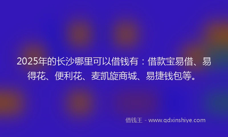 2025年的长沙哪里可以借钱有：借款宝易借、易得花、便利花、麦凯旋商城、易捷钱包等。