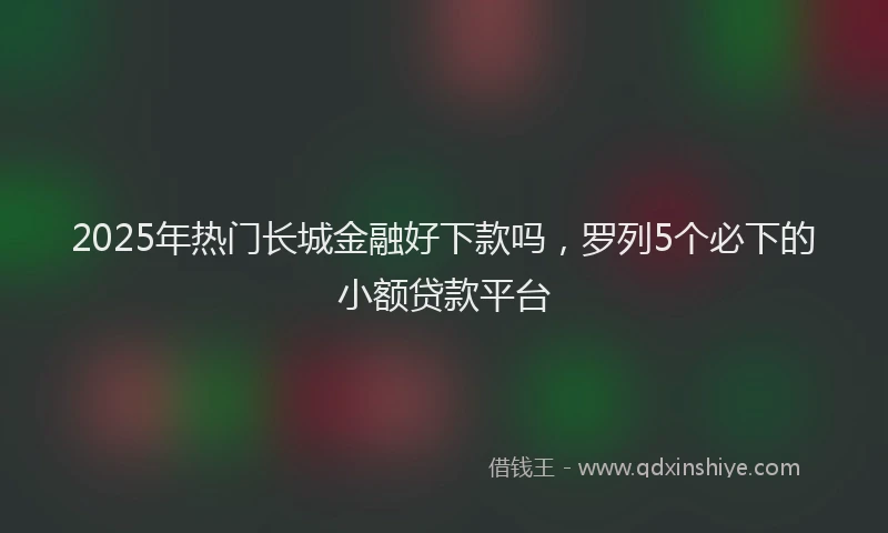 2025年热门长城金融好下款吗，罗列5个必下的小额贷款平台