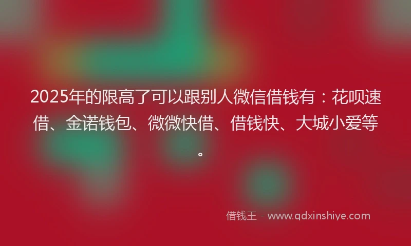 2025年的限高了可以跟别人微信借钱有：花呗速借、金诺钱包、微微快借、借钱快、大城小爱等。