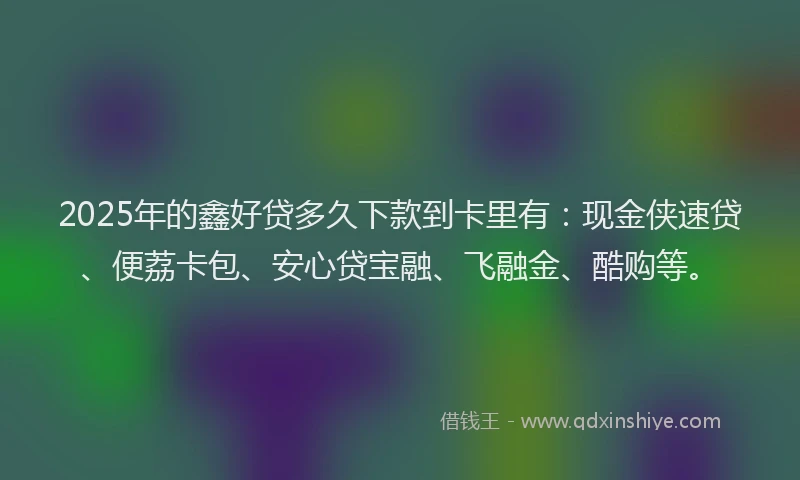 2025年的鑫好贷多久下款到卡里有：现金侠速贷、便荔卡包、安心贷宝融、飞融金、酷购等。