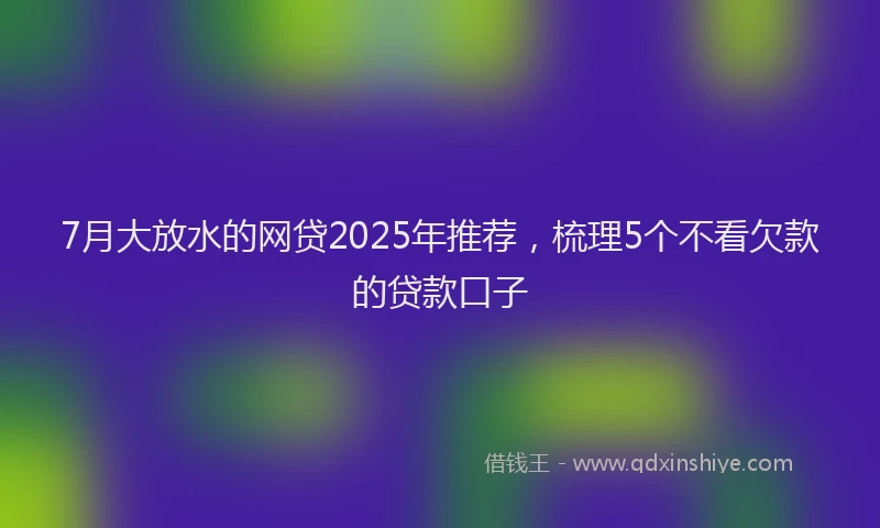 7月大放水的网贷2025年推荐，梳理5个不看欠款的贷款口子
