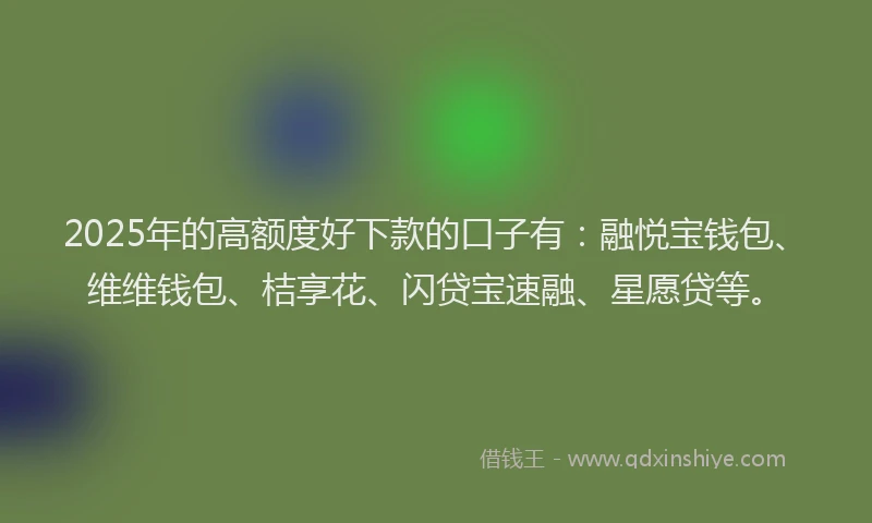 2025年的高额度好下款的口子有：融悦宝钱包、维维钱包、桔享花、闪贷宝速融、星愿贷等。