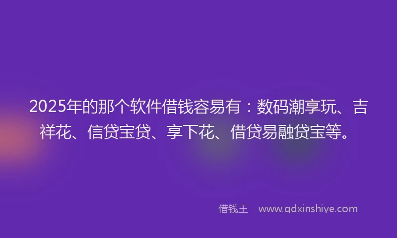 2025年的那个软件借钱容易有：数码潮享玩、吉祥花、信贷宝贷、享下花、借贷易融贷宝等。