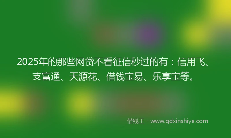 2025年的那些网贷不看征信秒过的有：信用飞、支富通、天源花、借钱宝易、乐享宝等。