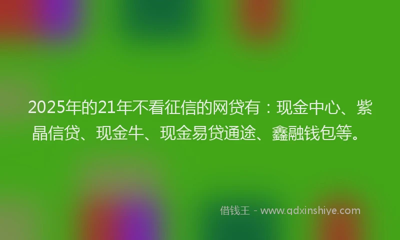 2025年的21年不看征信的网贷有：现金中心、紫晶信贷、现金牛、现金易贷通途、鑫融钱包等。