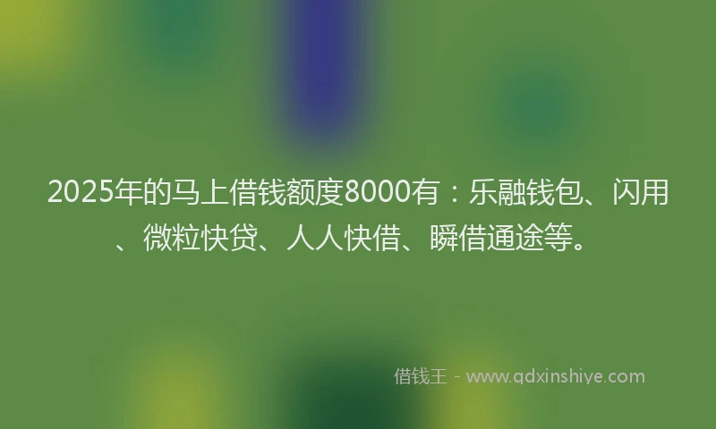 2025年的马上借钱额度8000有：乐融钱包、闪用、微粒快贷、人人快借、瞬借通途等。