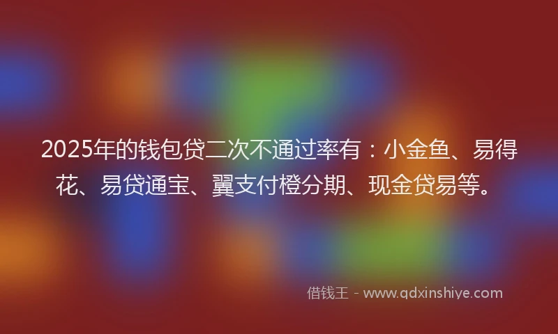 2025年的钱包贷二次不通过率有：小金鱼、易得花、易贷通宝、翼支付橙分期、现金贷易等。