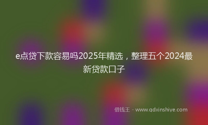 e点贷下款容易吗2025年精选，整理五个2024最新贷款口子