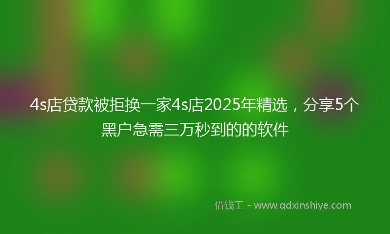 4s店贷款被拒换一家4s店2025年精选，分享5个黑户急需三万秒到的的软件
