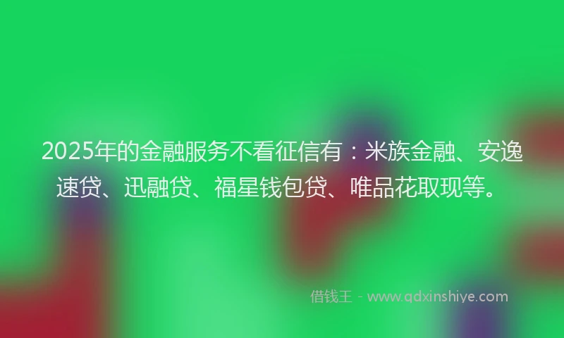2025年的金融服务不看征信有：米族金融、安逸速贷、迅融贷、福星钱包贷、唯品花取现等。