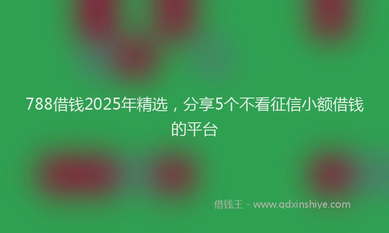 788借钱2025年精选，分享5个不看征信小额借钱的平台