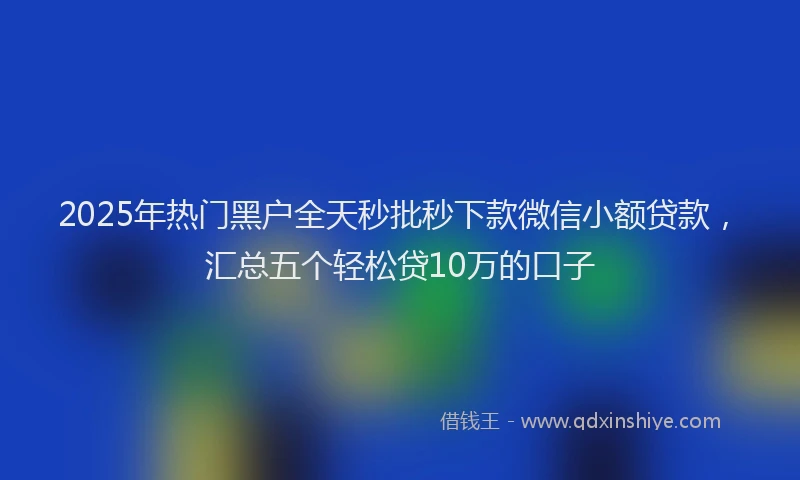 2025年热门黑户全天秒批秒下款微信小额贷款，汇总五个轻松贷10万的口子