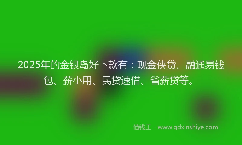 2025年的金银岛好下款有：现金侠贷、融通易钱包、薪小用、民贷速借、省薪贷等。