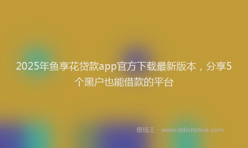 2025年鱼享花贷款app官方下载最新版本，分享5个黑户也能借款的平台