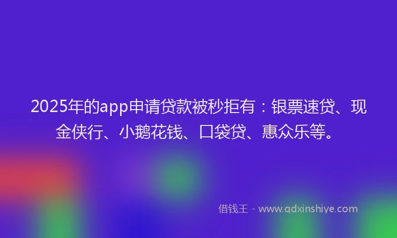 2025年的app申请贷款被秒拒有：银票速贷、现金侠行、小鹅花钱、口袋贷、惠众乐等。