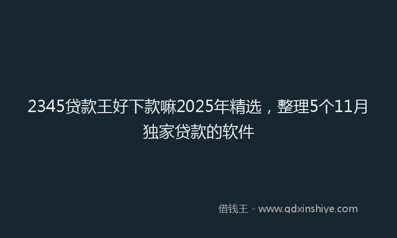 2345贷款王好下款嘛2025年精选，整理5个11月独家贷款的软件