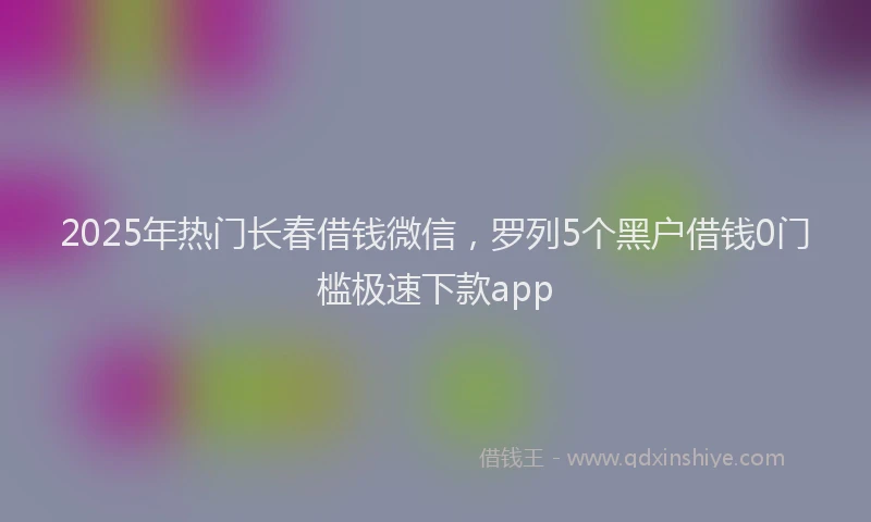 2025年热门长春借钱微信,罗列5个黑户借钱0门槛极速下款app