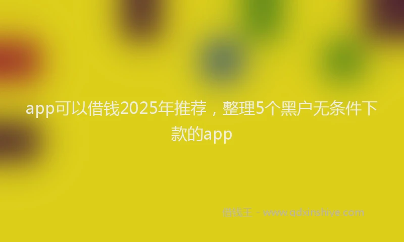 app可以借钱2025年推荐，整理5个黑户无条件下款的app