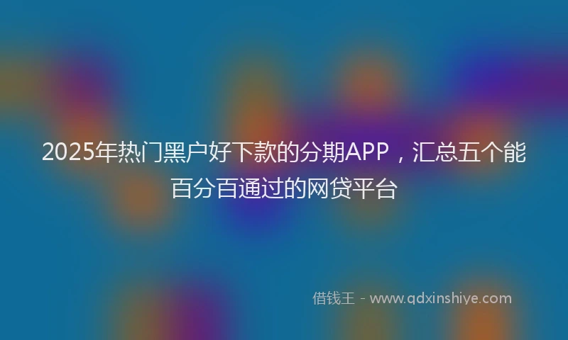 2025年热门黑户好下款的分期APP，汇总五个能百分百通过的网贷平台
