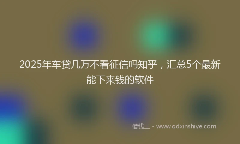 2025年车贷几万不看征信吗知乎，汇总5个最新能下来钱的软件