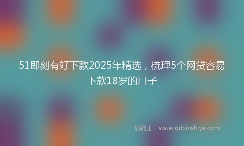 51即刻有好下款2025年精选，梳理5个网贷容易下款18岁的口子