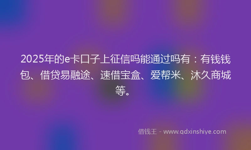 2025年的e卡口子上征信吗能通过吗有：有钱钱包、借贷易融途、速借宝盒、爱帮米、沐久商城等。