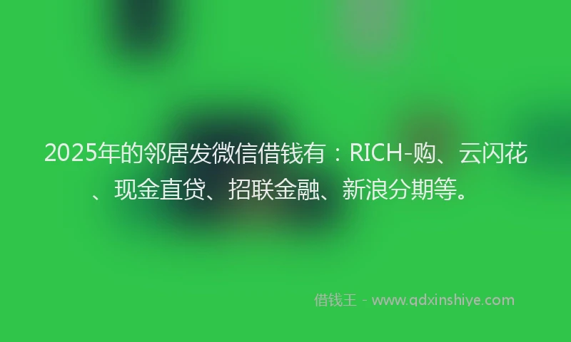 2025年的邻居发微信借钱有：RICH-购、云闪花、现金直贷、招联金融、新浪分期等。