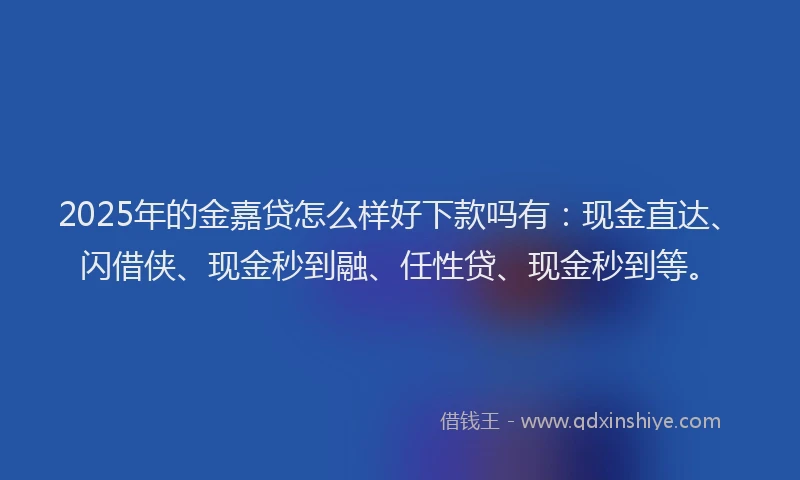 2025年的金嘉贷怎么样好下款吗有:现金直达、闪借侠、现金秒到融、任性贷、现金秒到等。