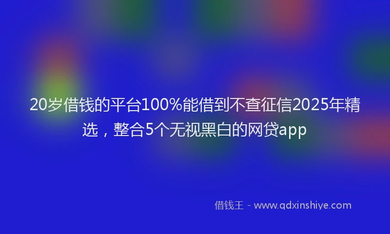 20岁借钱的平台100%能借到不查征信2025年精选，整合5个无视黑白的网贷app