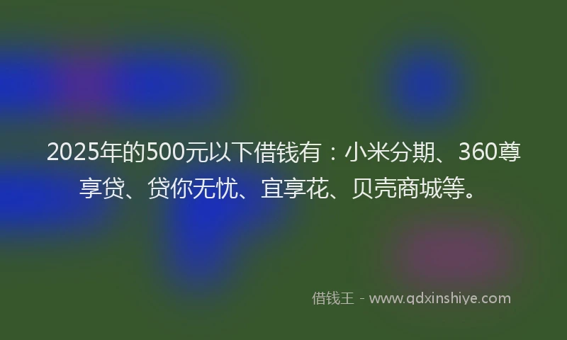 2025年的500元以下借钱有：小米分期、360尊享贷、贷你无忧、宜享花、贝壳商城等。