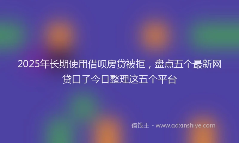 2025年长期使用借呗房贷被拒，盘点五个最新网贷口子今日整理这五个平台