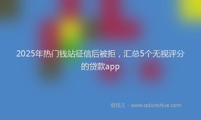 2025年热门钱站征信后被拒，汇总5个无视评分的贷款app