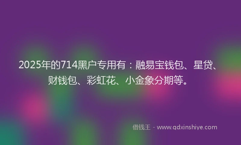2025年的714黑户专用有：融易宝钱包、星贷、财钱包、彩虹花、小金象分期等。