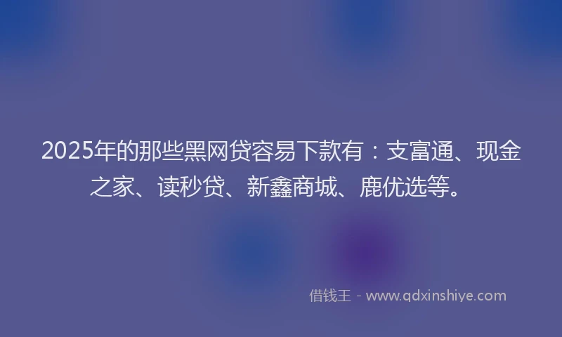 2025年的那些黑网贷容易下款有：支富通、现金之家、读秒贷、新鑫商城、鹿优选等。