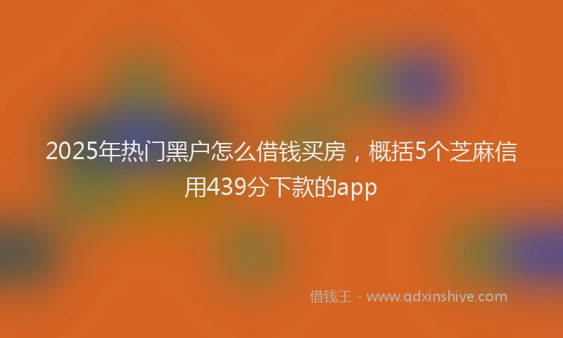 2025年热门黑户怎么借钱买房，概括5个芝麻信用439分下款的app