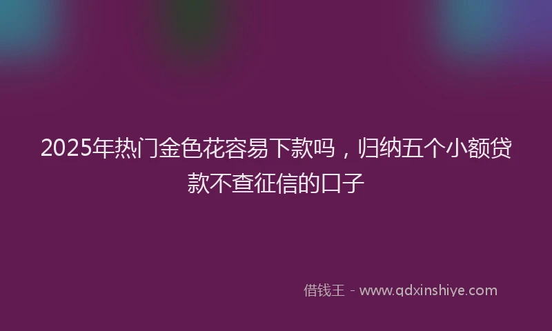 2025年热门金色花容易下款吗，归纳五个小额贷款不查征信的口子