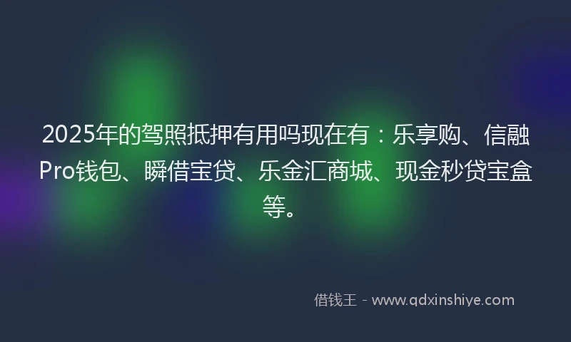 2025年的驾照抵押有用吗现在有：乐享购、信融Pro钱包、瞬借宝贷、乐金汇商城、现金秒贷宝盒等。