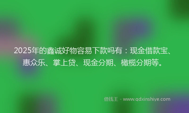 2025年的鑫诚好物容易下款吗有：现金借款宝、惠众乐、掌上贷、现金分期、橄榄分期等。