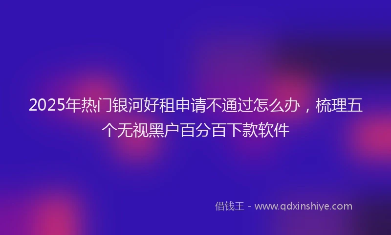2025年热门银河好租申请不通过怎么办，梳理五个无视黑户百分百下款软件