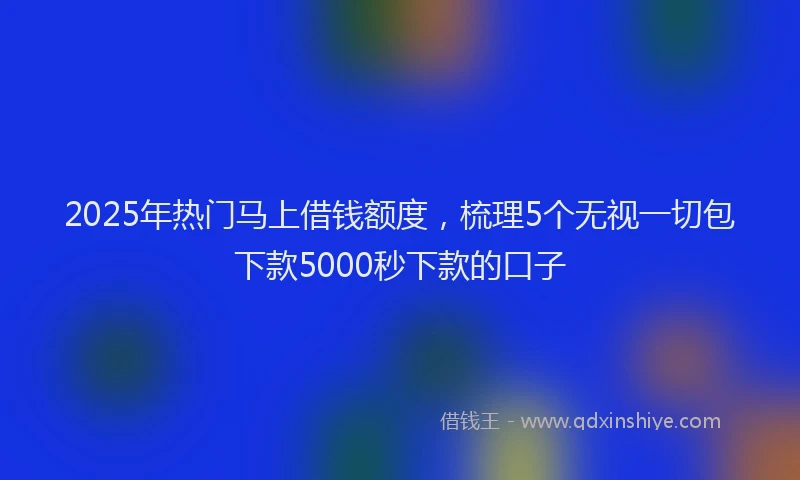 2025年热门马上借钱额度,梳理5个无视一切包下款5000秒下款的口子