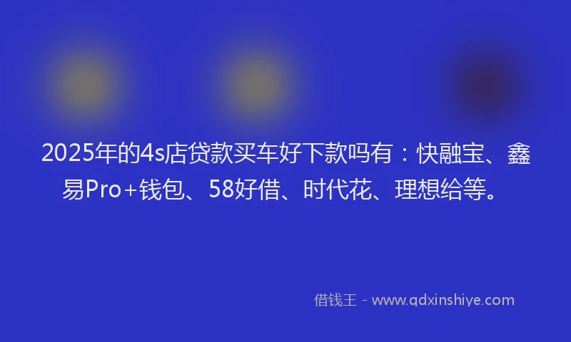 2025年的4s店贷款买车好下款吗有：快融宝、鑫易Pro+钱包、58好借、时代花、理想给等。