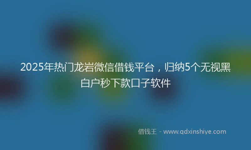 2025年热门龙岩微信借钱平台，归纳5个无视黑白户秒下款口子软件