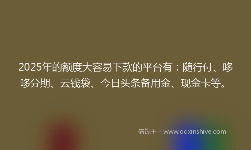 2025年的额度大容易下款的平台有:随行付、哆哆分期、云钱袋、今日头条备用金、现金卡等。