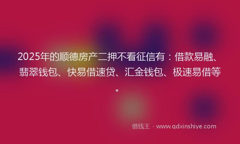 2025年的顺德房产二押不看征信有：借款易融、翡翠钱包、快易借速贷、汇金钱包、极速易借等。