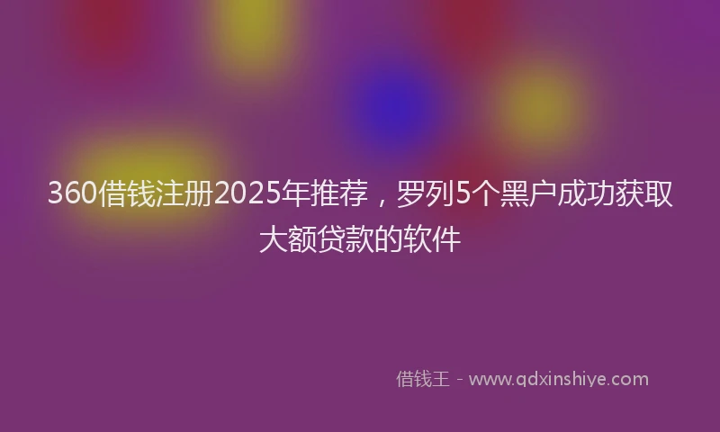 360借钱注册2025年推荐，罗列5个黑户成功获取大额贷款的软件