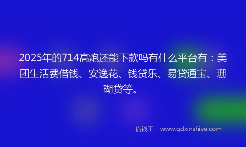2025年的714高炮还能下款吗有什么平台有：美团生活费借钱、安逸花、钱贷乐、易贷通宝、珊瑚贷等。