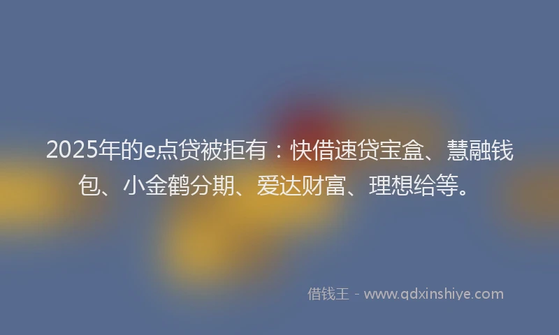 2025年的e点贷被拒有：快借速贷宝盒、慧融钱包、小金鹤分期、爱达财富、理想给等。