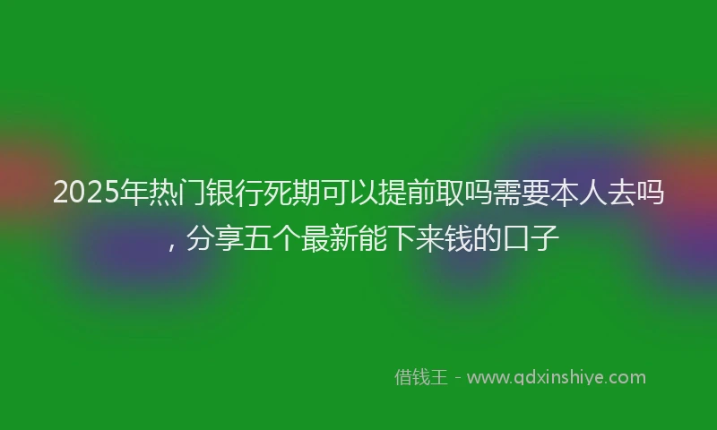 2025年热门银行死期可以提前取吗需要本人去吗，分享五个最新能下来钱的口子