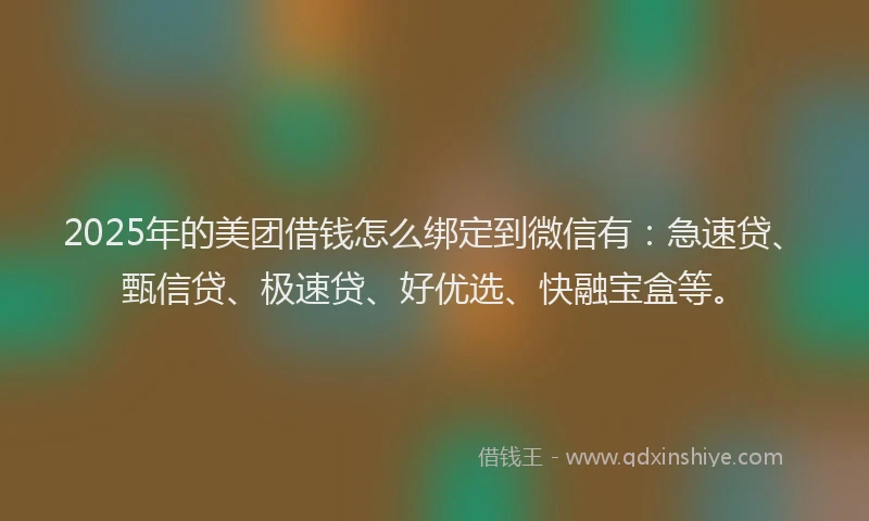 2025年的美团借钱怎么绑定到微信有：急速贷、甄信贷、极速贷、好优选、快融宝盒等。
