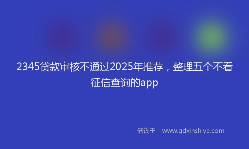 2345贷款审核不通过2025年推荐,整理五个不看征信查询的app